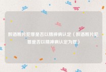 醉酒断片犯罪是否以精神病认定（醉酒断片犯罪是否以精神病认定为罪）