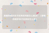 离婚四周岁孩子抚养权问题怎么解决？（离婚四周岁孩子抚养权怎么算）