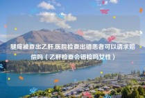 腿疼被查出乙肝,医院检查出错患者可以请求赔偿吗（乙肝检查会错检吗女性）