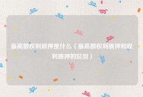 最高额权利质押是什么（最高额权利质押和权利质押的区别）