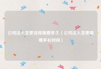 公司法人变更流程需要多久（公司法人变更需要多长时间）