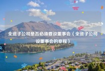 全资子公司是否必须要设董事会（全资子公司设董事会的章程）