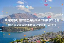 双方离婚时房产能否分给未成年的孩子？（离婚时房子可以给未成年子女吗怎么过户）