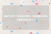 商标下证书了可以被无效吗（拿到商标证书是不是就高枕无忧了）