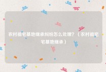 农村祖宅基地继承纠纷怎么处理？（农村祖宅宅基地继承）