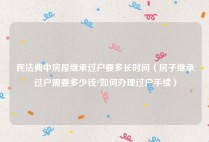民法典中房屋继承过户要多长时间（房子继承过户需要多少钱?如何办理过户手续）