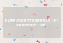 老公家暴出轨但是又不愿意离婚怎么办（老公家暴我要离婚老公不同意）