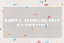 在城里落户后，农村宅基地会被怎么处置（城市户口落到农村给土地吗）