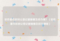 软件著作权转让登记都需要怎样办理？（软件著作权转让登记都需要怎样办理呢）