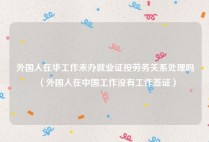外国人在华工作未办就业证按劳务关系处理吗（外国人在中国工作没有工作签证）