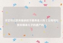 子女可以放弃继承权不赡养老人吗（父母可以放弃继承儿子的遗产吗?）