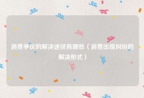消费争议的解决途径有哪些（消费出现纠纷的解决形式）