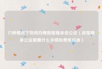 六种情况下如何办理房屋继承类公证（房屋继承公证需要什么手续和费用标准）