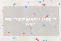 云南省二手房交易税费是多少？（云南省二手房交易税）