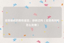 征地维权的那些谣言，你听过吗（征地有纠纷怎么处理）