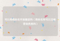 可以用商标名开加盟店吗（商标名称可以注册营业执照吗）