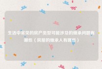 生活中常见的房产类型可能涉及的继承问题有哪些（房屋的继承人有哪些）