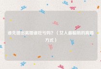 谁先提出离婚谁吃亏吗？（女人最聪明的离婚方式）