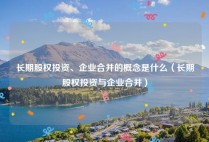 长期股权投资、企业合并的概念是什么（长期股权投资与企业合并）