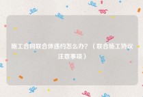 施工合同联合体违约怎么办？（联合施工协议注意事项）