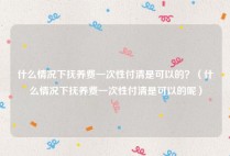 什么情况下抚养费一次性付清是可以的？（什么情况下抚养费一次性付清是可以的呢）