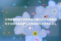 父母离婚时孩子的抚养权归属以及父母离婚后与子女的关系问题（父母离婚孩子抚养权怎么算）