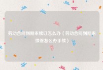 劳动合同到期未续订怎么办（劳动合同到期未续签怎么办手续）