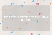 在刑事案件中首犯和从犯有什么区别（首犯是什么意思）