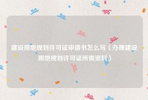 建设用地规划许可证申请书怎么写（办理建设用地规划许可证所需资料）