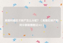 离婚时婚后才财产怎么分配？（离婚后财产如何分割新婚姻法2021）