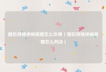 婚后得精神病离婚怎么处理（婚后得精神病离婚怎么判决）