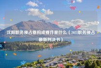 沈阳职务侵占罪构成要件是什么（2021职务侵占最新判决书）