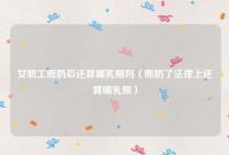 女职工断奶后还算哺乳期吗（断奶了法律上还算哺乳期）