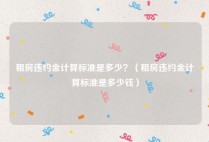 租房违约金计算标准是多少？（租房违约金计算标准是多少钱）