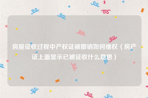 房屋征收过程中产权证被撤销如何维权（房产证上面显示已被征收什么意思）