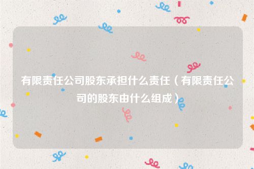 有限责任公司股东承担什么责任（有限责任公司的股东由什么组成）