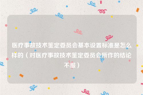 医疗事故技术鉴定委员会基本设置标准是怎么样的（对医疗事故技术鉴定委员会所作的结论不服）