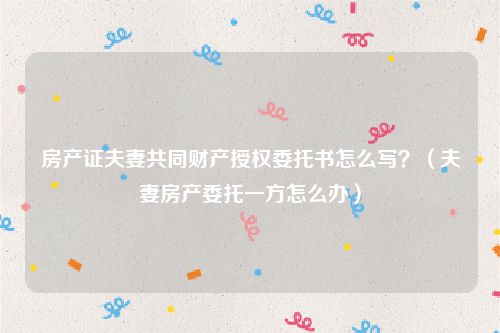 房产证夫妻共同财产授权委托书怎么写？（夫妻房产委托一方怎么办）