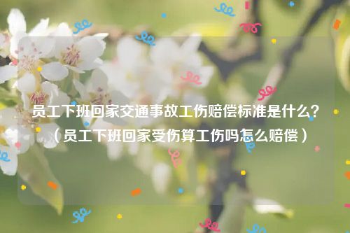 员工下班回家交通事故工伤赔偿标准是什么？（员工下班回家受伤算工伤吗怎么赔偿）