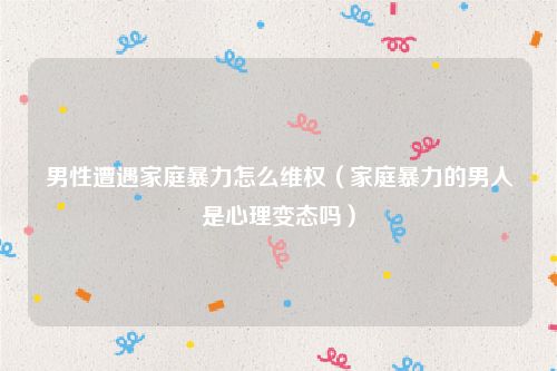男性遭遇家庭暴力怎么维权（家庭暴力的男人是心理变态吗）