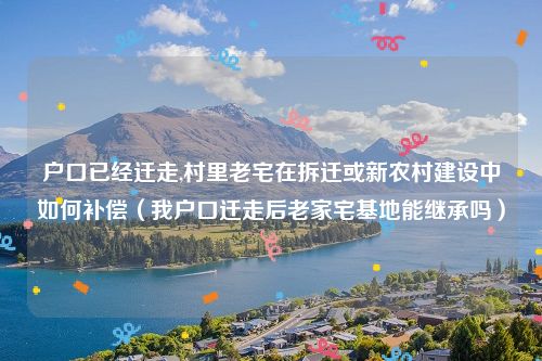 户口已经迁走,村里老宅在拆迁或新农村建设中如何补偿（我户口迁走后老家宅基地能继承吗）