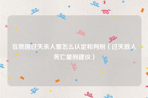 在我国过失杀人罪怎么认定和判刑（过失致人死亡量刑建议）