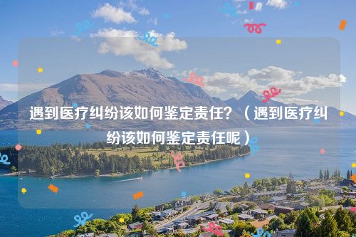 遇到医疗纠纷该如何鉴定责任？（遇到医疗纠纷该如何鉴定责任呢）