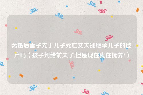 离婚后妻子先于儿子死亡丈夫能继承儿子的遗产吗（孩子判给前夫了,但是现在我在抚养?）
