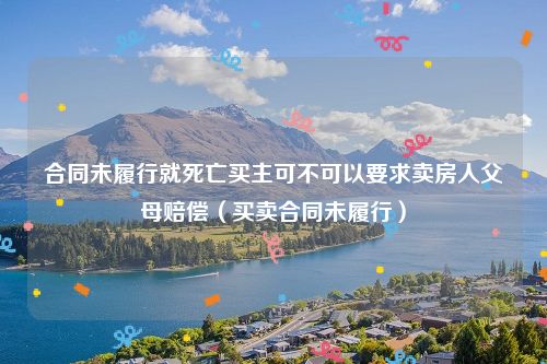 合同未履行就死亡买主可不可以要求卖房人父母赔偿（买卖合同未履行）