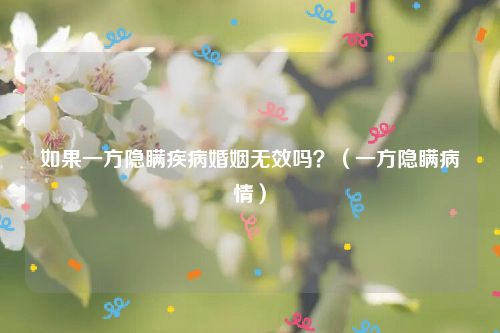 如果一方隐瞒疾病婚姻无效吗？（一方隐瞒病情）