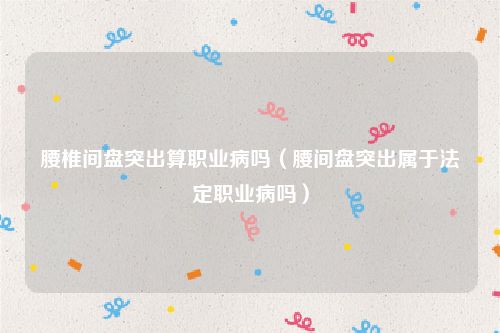 腰椎间盘突出算职业病吗（腰间盘突出属于法定职业病吗）
