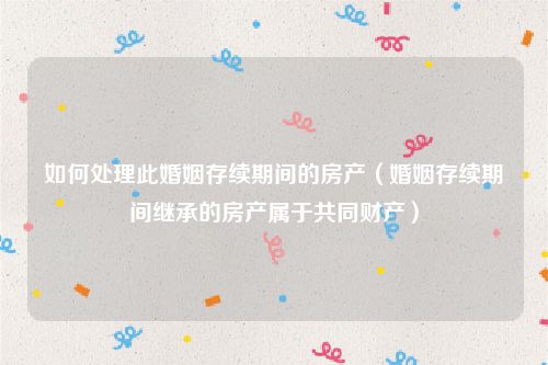 如何处理此婚姻存续期间的房产（婚姻存续期间继承的房产属于共同财产）