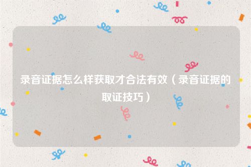 录音证据怎么样获取才合法有效（录音证据的取证技巧）
