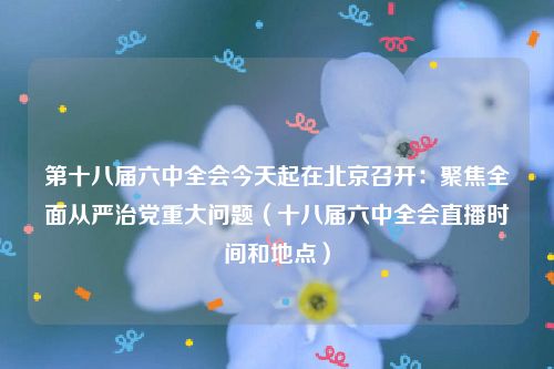 第十八届六中全会今天起在北京召开：聚焦全面从严治党重大问题（十八届六中全会直播时间和地点）